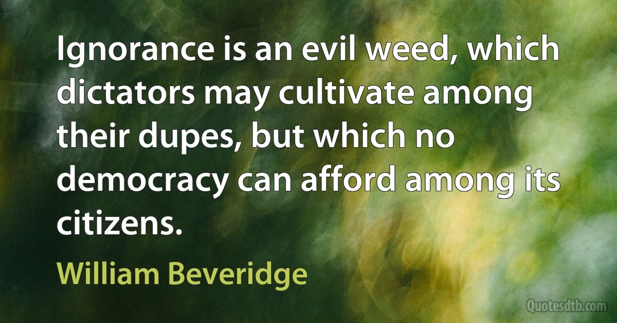 Ignorance is an evil weed, which dictators may cultivate among their dupes, but which no democracy can afford among its citizens. (William Beveridge)