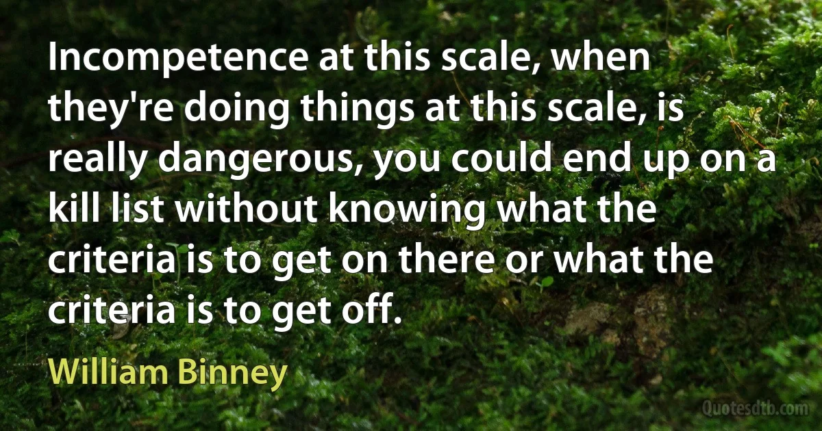 Incompetence at this scale, when they're doing things at this scale, is really dangerous, you could end up on a kill list without knowing what the criteria is to get on there or what the criteria is to get off. (William Binney)