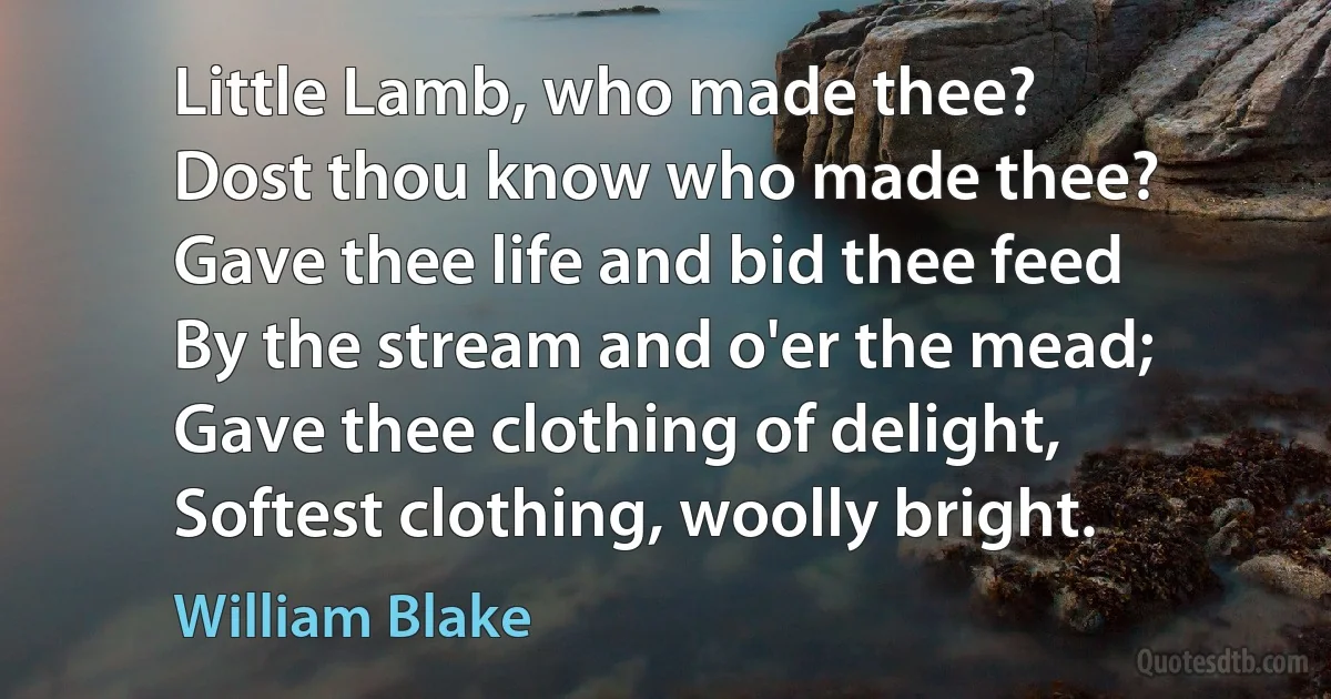 Little Lamb, who made thee?
Dost thou know who made thee?
Gave thee life and bid thee feed
By the stream and o'er the mead;
Gave thee clothing of delight,
Softest clothing, woolly bright. (William Blake)