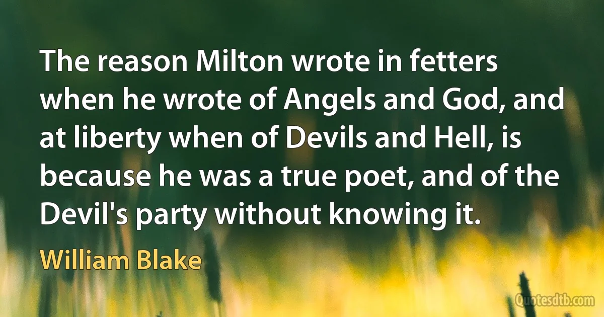 The reason Milton wrote in fetters when he wrote of Angels and God, and at liberty when of Devils and Hell, is because he was a true poet, and of the Devil's party without knowing it. (William Blake)