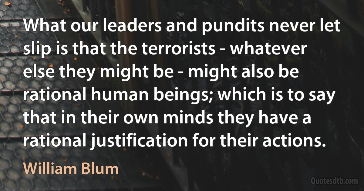 What our leaders and pundits never let slip is that the terrorists - whatever else they might be - might also be rational human beings; which is to say that in their own minds they have a rational justification for their actions. (William Blum)