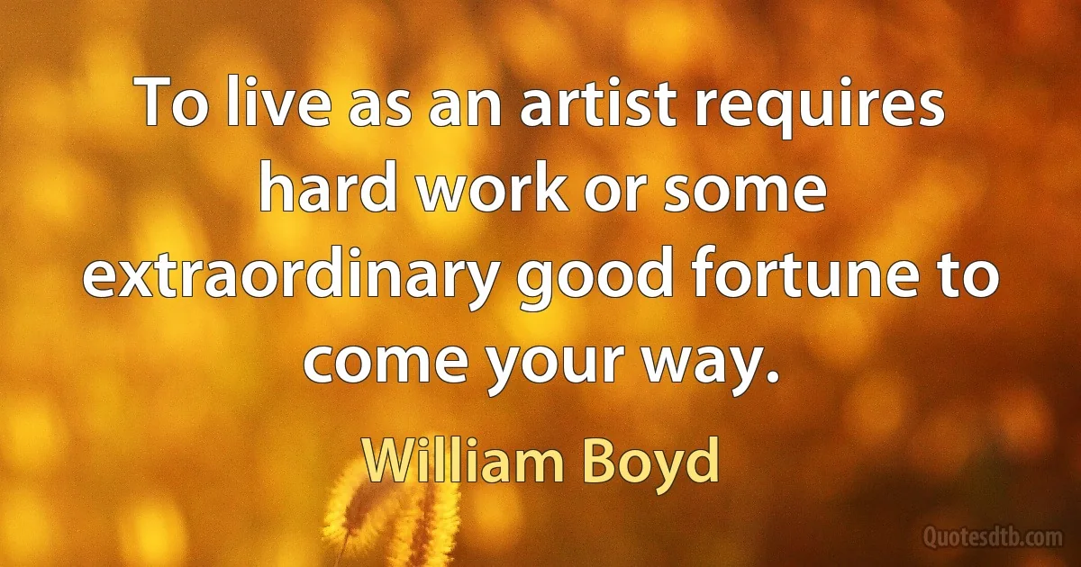 To live as an artist requires hard work or some extraordinary good fortune to come your way. (William Boyd)