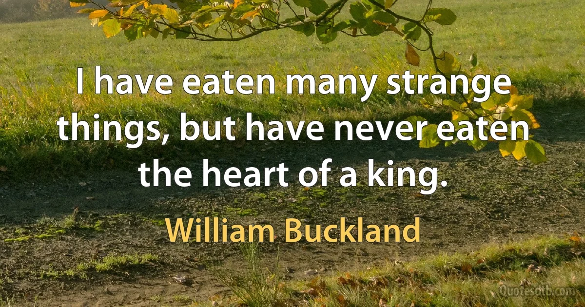 I have eaten many strange things, but have never eaten the heart of a king. (William Buckland)