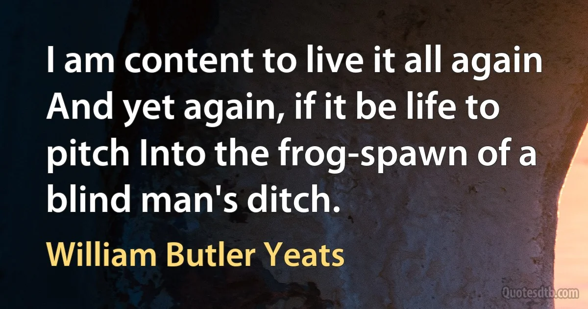 I am content to live it all again And yet again, if it be life to pitch Into the frog-spawn of a blind man's ditch. (William Butler Yeats)