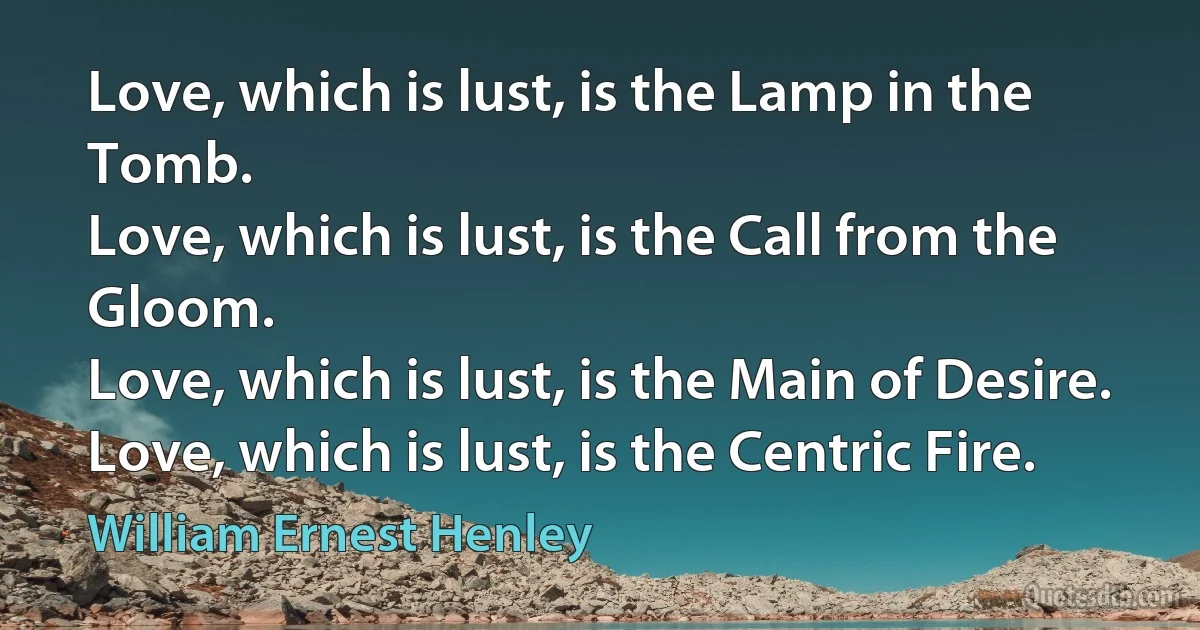 Love, which is lust, is the Lamp in the Tomb.
Love, which is lust, is the Call from the Gloom.
Love, which is lust, is the Main of Desire.
Love, which is lust, is the Centric Fire. (William Ernest Henley)