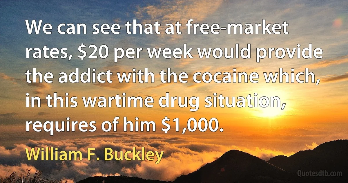 We can see that at free-market rates, $20 per week would provide the addict with the cocaine which, in this wartime drug situation, requires of him $1,000. (William F. Buckley)