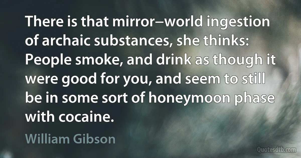 There is that mirror−world ingestion of archaic substances, she thinks: People smoke, and drink as though it were good for you, and seem to still be in some sort of honeymoon phase with cocaine. (William Gibson)