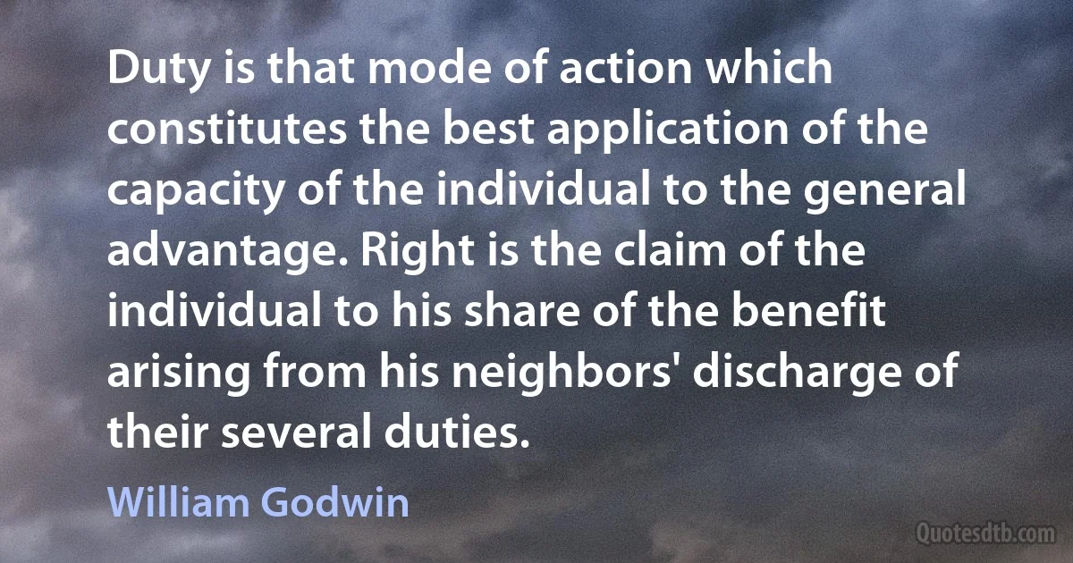 Duty is that mode of action which constitutes the best application of the capacity of the individual to the general advantage. Right is the claim of the individual to his share of the benefit arising from his neighbors' discharge of their several duties. (William Godwin)