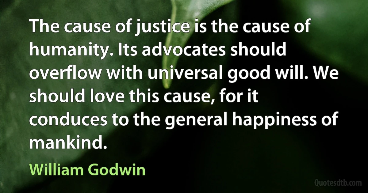 The cause of justice is the cause of humanity. Its advocates should overflow with universal good will. We should love this cause, for it conduces to the general happiness of mankind. (William Godwin)