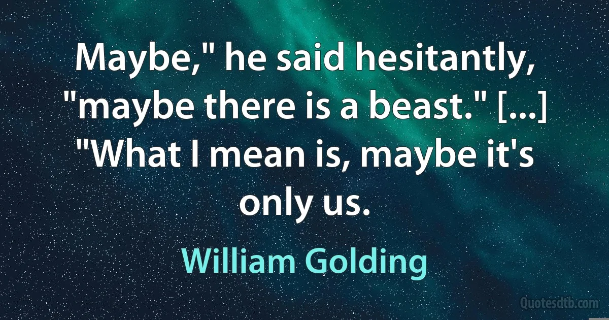 Maybe," he said hesitantly, "maybe there is a beast." [...] "What I mean is, maybe it's only us. (William Golding)