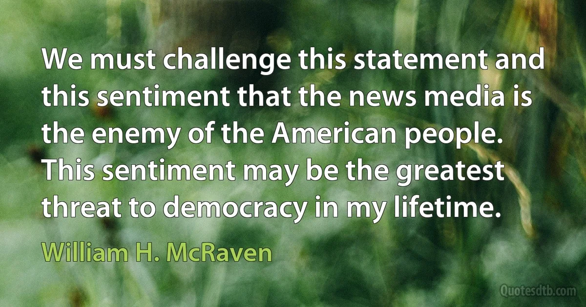 We must challenge this statement and this sentiment that the news media is the enemy of the American people. This sentiment may be the greatest threat to democracy in my lifetime. (William H. McRaven)