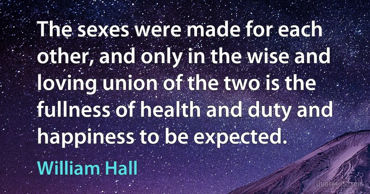 The sexes were made for each other, and only in the wise and loving union of the two is the fullness of health and duty and happiness to be expected. (William Hall)