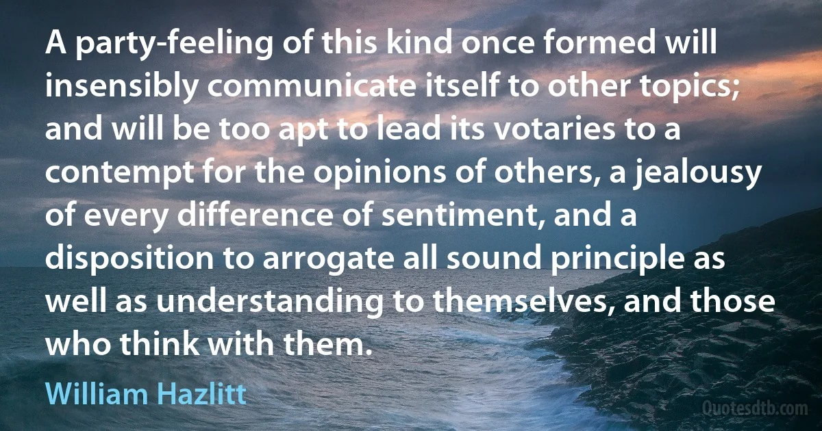 A party-feeling of this kind once formed will insensibly communicate itself to other topics; and will be too apt to lead its votaries to a contempt for the opinions of others, a jealousy of every difference of sentiment, and a disposition to arrogate all sound principle as well as understanding to themselves, and those who think with them. (William Hazlitt)