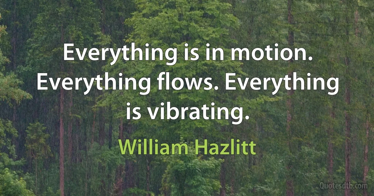 Everything is in motion. Everything flows. Everything is vibrating. (William Hazlitt)