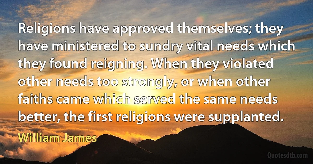 Religions have approved themselves; they have ministered to sundry vital needs which they found reigning. When they violated other needs too strongly, or when other faiths came which served the same needs better, the first religions were supplanted. (William James)