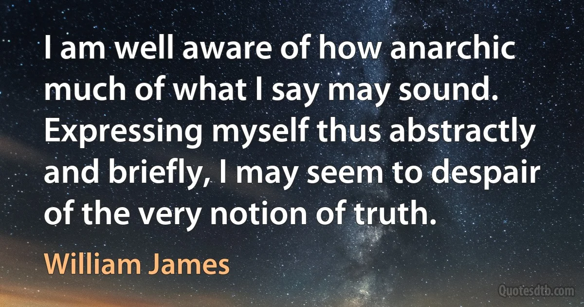 I am well aware of how anarchic much of what I say may sound. Expressing myself thus abstractly and briefly, I may seem to despair of the very notion of truth. (William James)