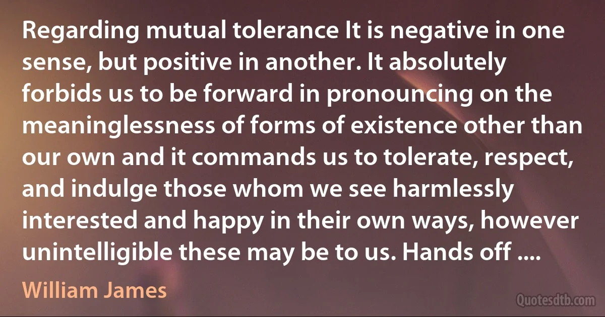 Regarding mutual tolerance It is negative in one sense, but positive in another. It absolutely forbids us to be forward in pronouncing on the meaninglessness of forms of existence other than our own and it commands us to tolerate, respect, and indulge those whom we see harmlessly interested and happy in their own ways, however unintelligible these may be to us. Hands off .... (William James)