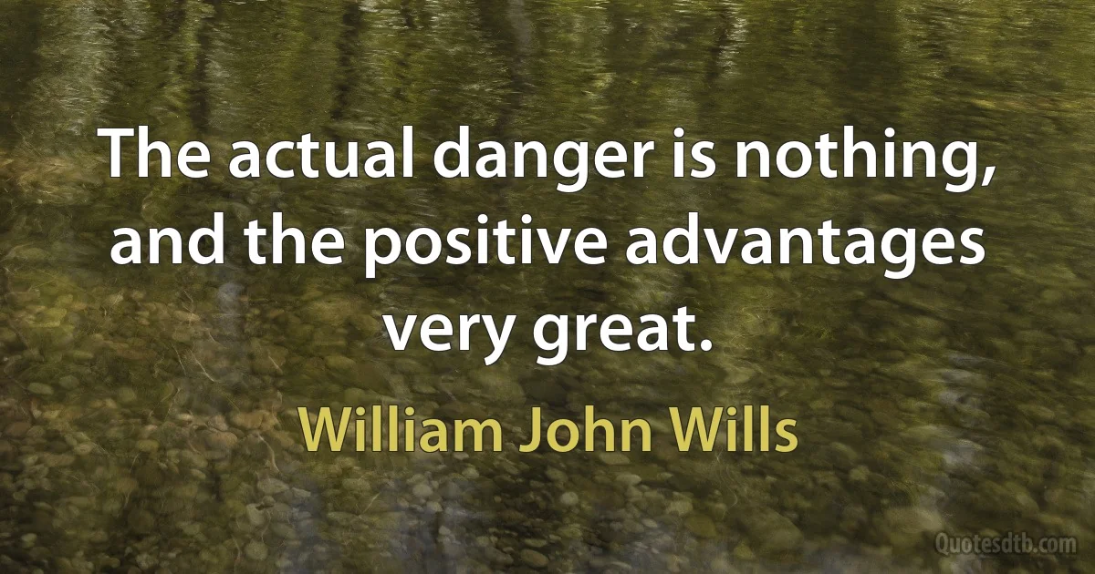 The actual danger is nothing, and the positive advantages very great. (William John Wills)