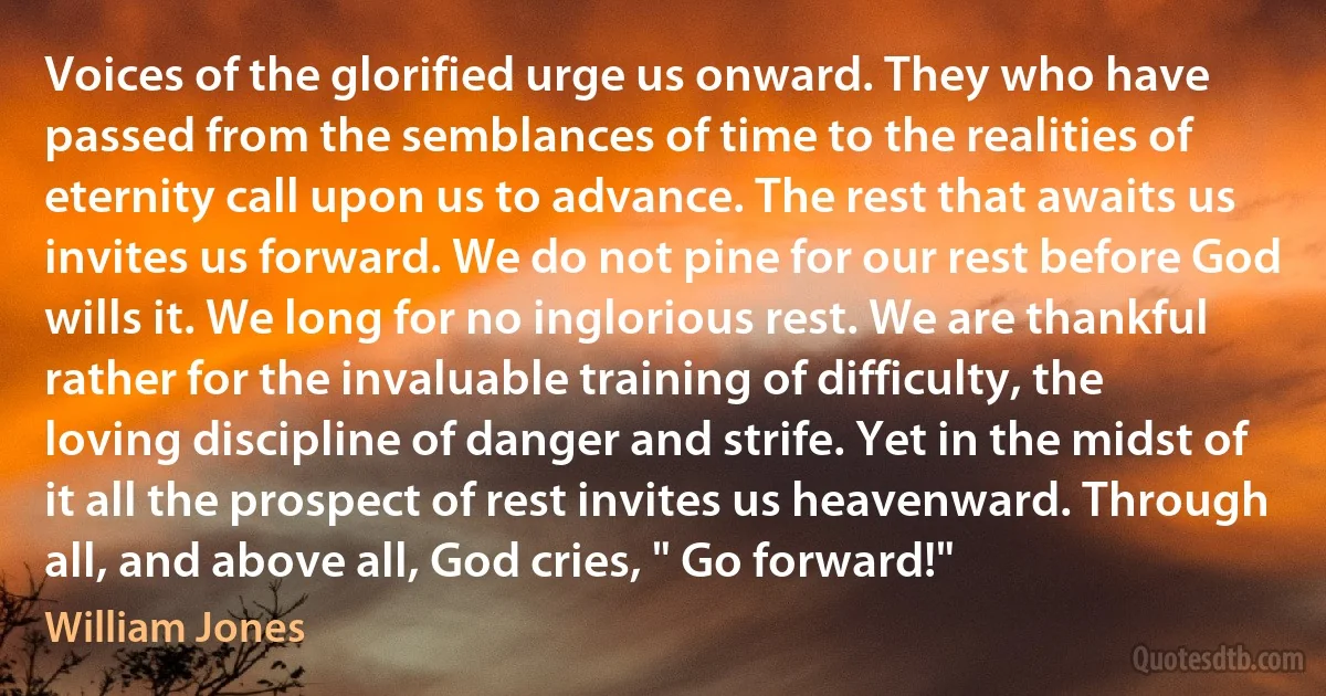 Voices of the glorified urge us onward. They who have passed from the semblances of time to the realities of eternity call upon us to advance. The rest that awaits us invites us forward. We do not pine for our rest before God wills it. We long for no inglorious rest. We are thankful rather for the invaluable training of difficulty, the loving discipline of danger and strife. Yet in the midst of it all the prospect of rest invites us heavenward. Through all, and above all, God cries, " Go forward!" (William Jones)