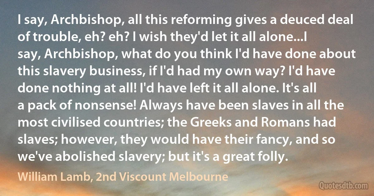 I say, Archbishop, all this reforming gives a deuced deal of trouble, eh? eh? I wish they'd let it all alone...I say, Archbishop, what do you think I'd have done about this slavery business, if I'd had my own way? I'd have done nothing at all! I'd have left it all alone. It's all a pack of nonsense! Always have been slaves in all the most civilised countries; the Greeks and Romans had slaves; however, they would have their fancy, and so we've abolished slavery; but it's a great folly. (William Lamb, 2nd Viscount Melbourne)