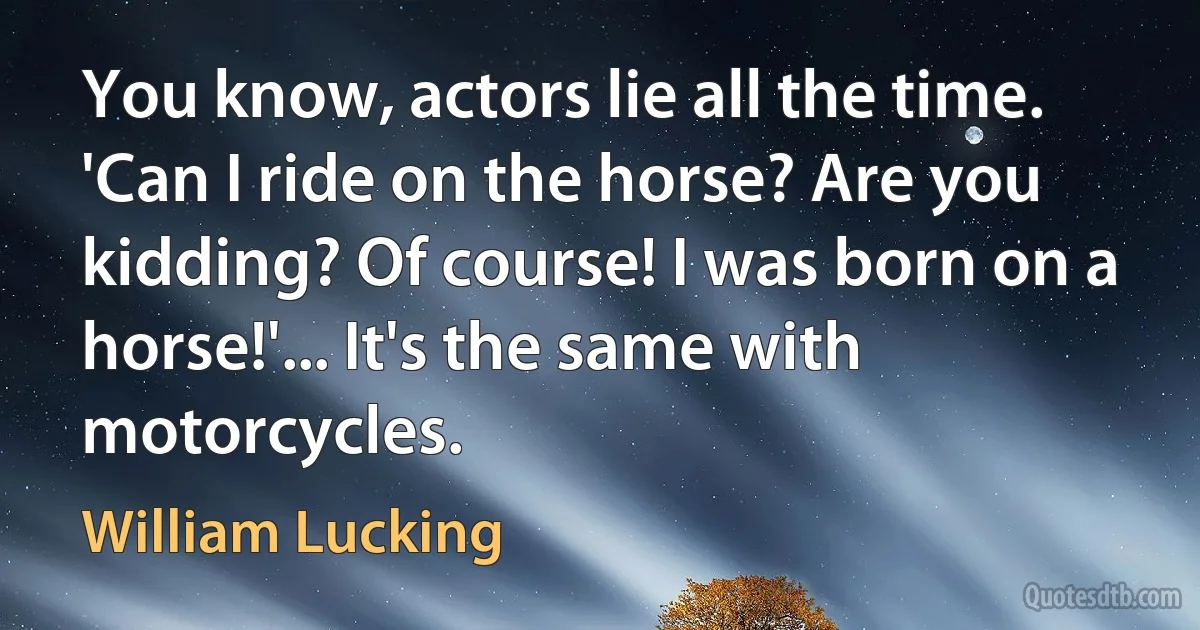 You know, actors lie all the time. 'Can I ride on the horse? Are you kidding? Of course! I was born on a horse!'... It's the same with motorcycles. (William Lucking)