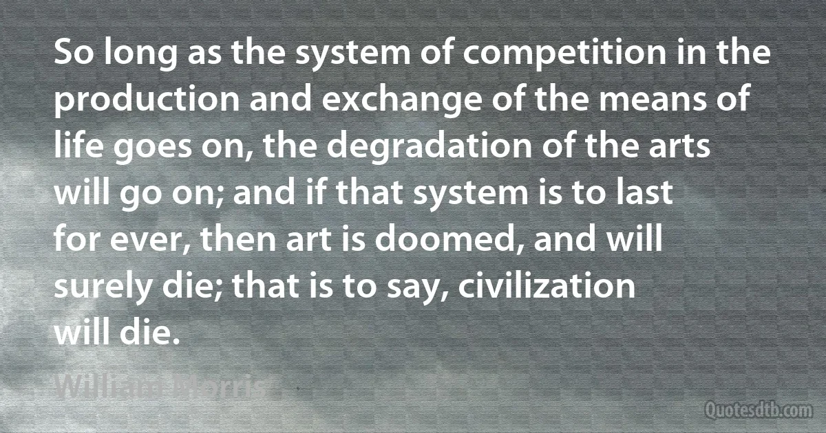 So long as the system of competition in the production and exchange of the means of life goes on, the degradation of the arts will go on; and if that system is to last for ever, then art is doomed, and will surely die; that is to say, civilization will die. (William Morris)