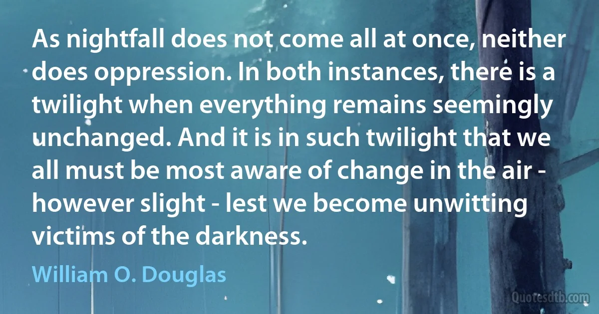 As nightfall does not come all at once, neither does oppression. In both instances, there is a twilight when everything remains seemingly unchanged. And it is in such twilight that we all must be most aware of change in the air - however slight - lest we become unwitting victims of the darkness. (William O. Douglas)