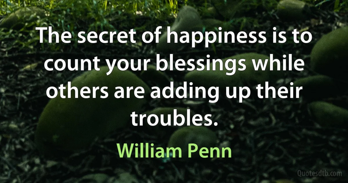 The secret of happiness is to count your blessings while others are adding up their troubles. (William Penn)