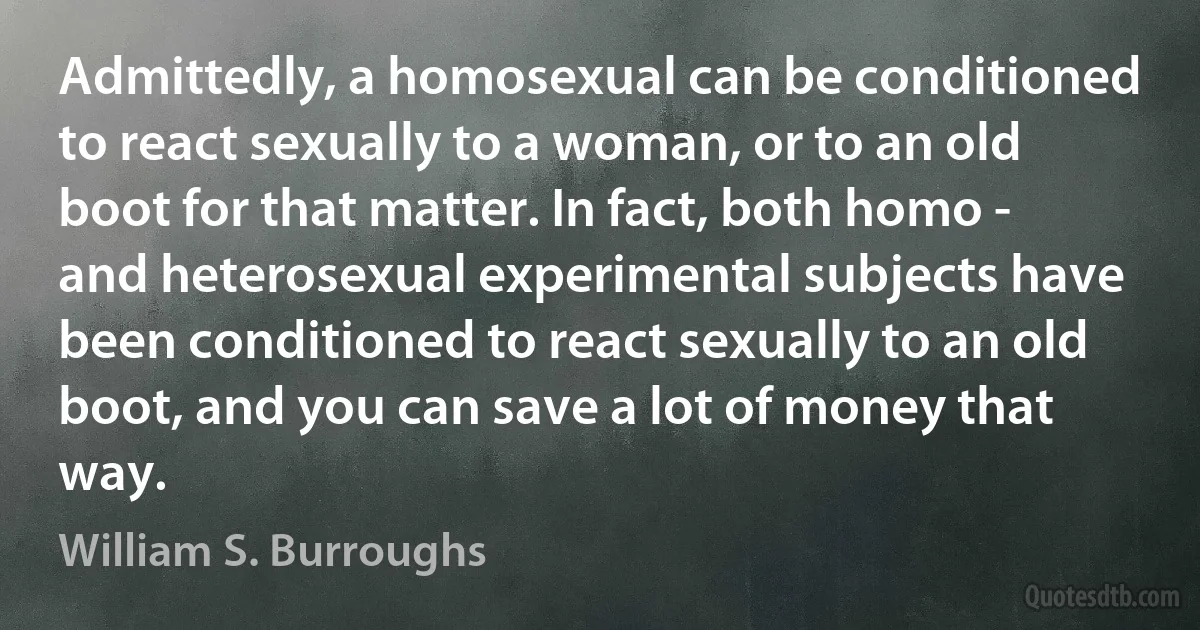 Admittedly, a homosexual can be conditioned to react sexually to a woman, or to an old boot for that matter. In fact, both homo - and heterosexual experimental subjects have been conditioned to react sexually to an old boot, and you can save a lot of money that way. (William S. Burroughs)