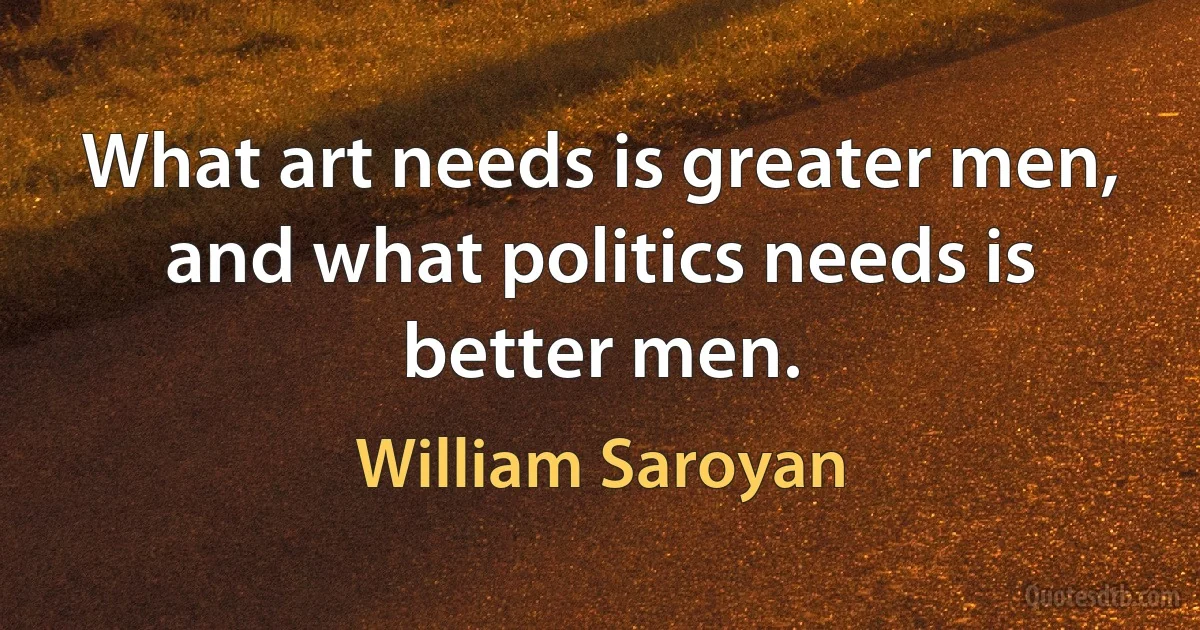 What art needs is greater men, and what politics needs is better men. (William Saroyan)