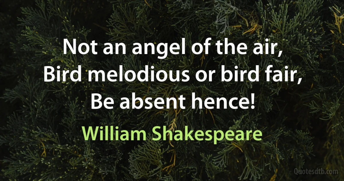 Not an angel of the air,
Bird melodious or bird fair,
Be absent hence! (William Shakespeare)