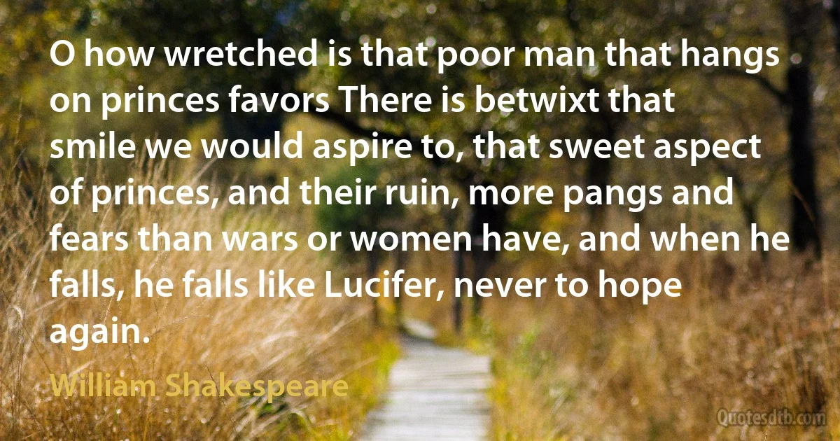 O how wretched is that poor man that hangs on princes favors There is betwixt that smile we would aspire to, that sweet aspect of princes, and their ruin, more pangs and fears than wars or women have, and when he falls, he falls like Lucifer, never to hope again. (William Shakespeare)