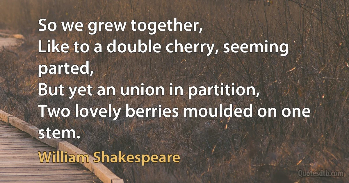 So we grew together,
Like to a double cherry, seeming parted,
But yet an union in partition,
Two lovely berries moulded on one stem. (William Shakespeare)