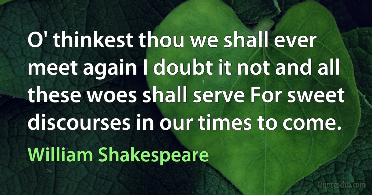 O' thinkest thou we shall ever meet again I doubt it not and all these woes shall serve For sweet discourses in our times to come. (William Shakespeare)