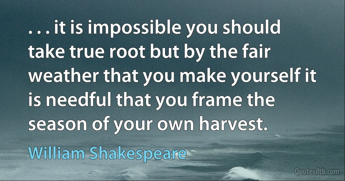 . . . it is impossible you should take true root but by the fair weather that you make yourself it is needful that you frame the season of your own harvest. (William Shakespeare)