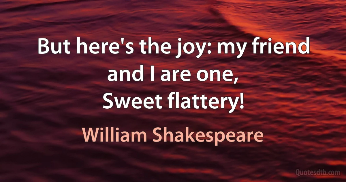 But here's the joy: my friend and I are one,
Sweet flattery! (William Shakespeare)