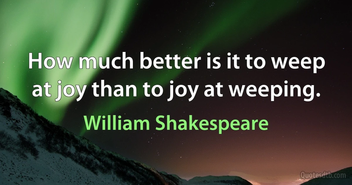 How much better is it to weep at joy than to joy at weeping. (William Shakespeare)