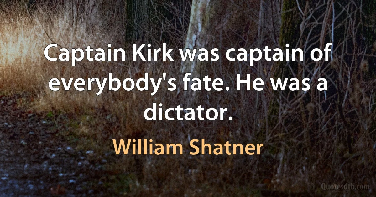 Captain Kirk was captain of everybody's fate. He was a dictator. (William Shatner)