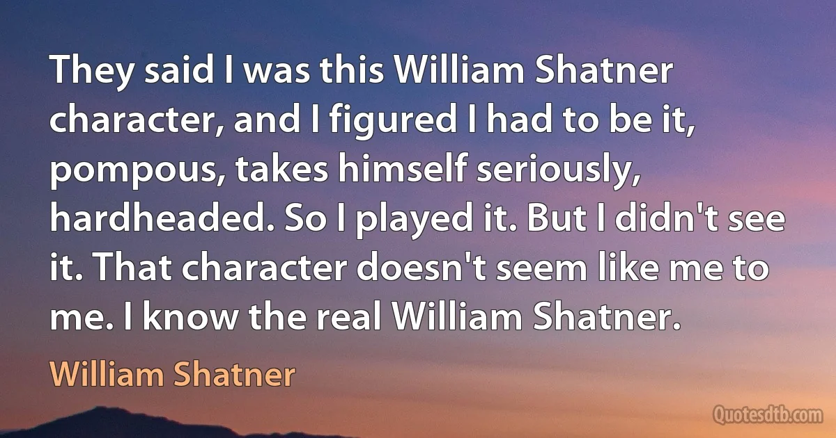 They said I was this William Shatner character, and I figured I had to be it, pompous, takes himself seriously, hardheaded. So I played it. But I didn't see it. That character doesn't seem like me to me. I know the real William Shatner. (William Shatner)