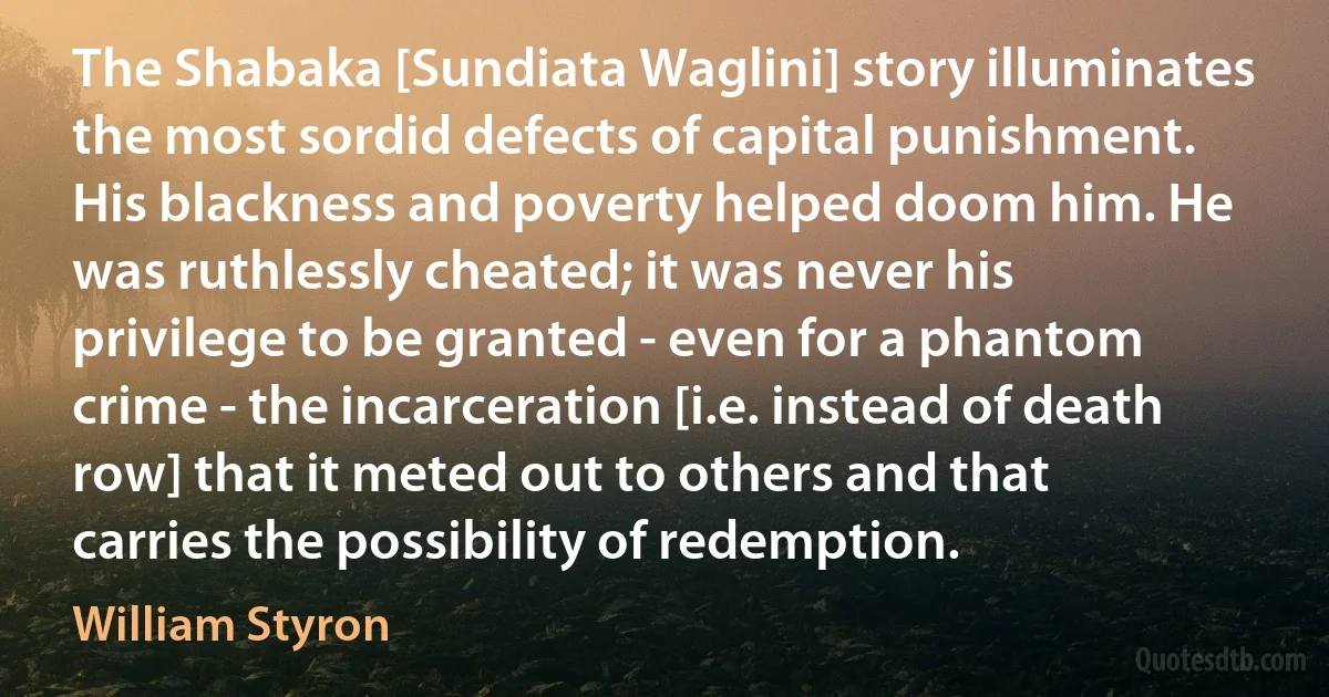 The Shabaka [Sundiata Waglini] story illuminates the most sordid defects of capital punishment. His blackness and poverty helped doom him. He was ruthlessly cheated; it was never his privilege to be granted - even for a phantom crime - the incarceration [i.e. instead of death row] that it meted out to others and that carries the possibility of redemption. (William Styron)