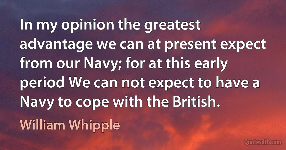 In my opinion the greatest advantage we can at present expect from our Navy; for at this early period We can not expect to have a Navy to cope with the British. (William Whipple)