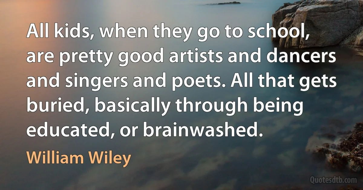 All kids, when they go to school, are pretty good artists and dancers and singers and poets. All that gets buried, basically through being educated, or brainwashed. (William Wiley)