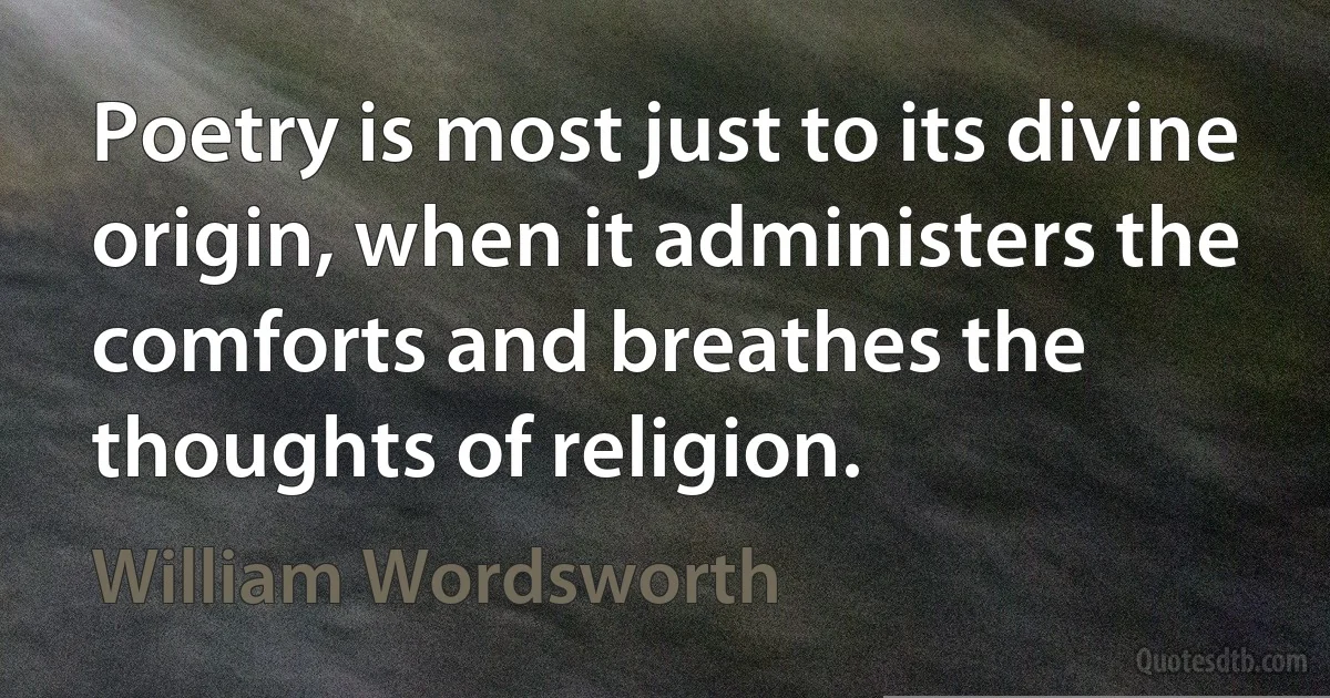 Poetry is most just to its divine origin, when it administers the comforts and breathes the thoughts of religion. (William Wordsworth)