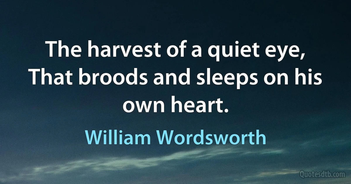 The harvest of a quiet eye, That broods and sleeps on his own heart. (William Wordsworth)