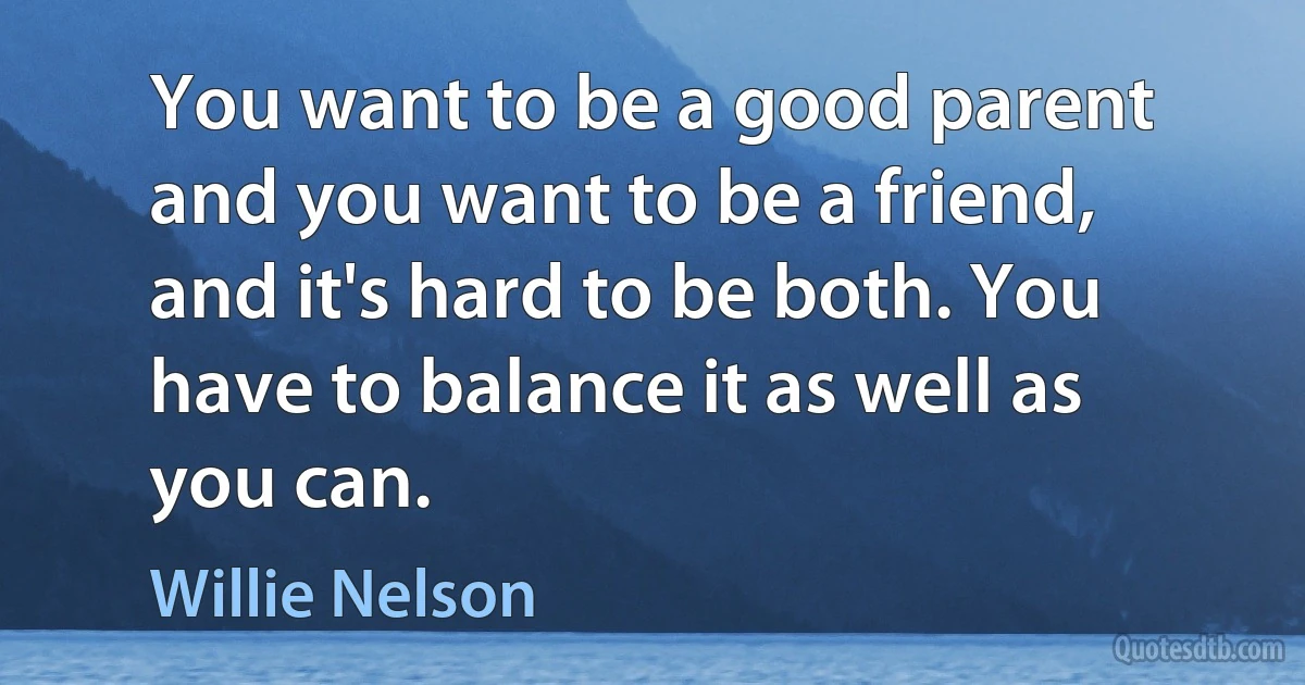 You want to be a good parent and you want to be a friend, and it's hard to be both. You have to balance it as well as you can. (Willie Nelson)