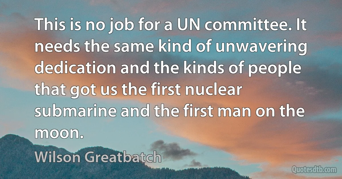 This is no job for a UN committee. It needs the same kind of unwavering dedication and the kinds of people that got us the first nuclear submarine and the first man on the moon. (Wilson Greatbatch)