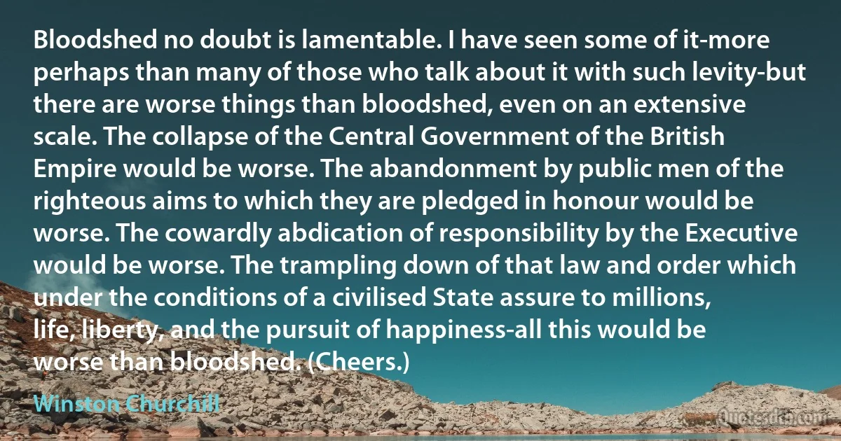 Bloodshed no doubt is lamentable. I have seen some of it-more perhaps than many of those who talk about it with such levity-but there are worse things than bloodshed, even on an extensive scale. The collapse of the Central Government of the British Empire would be worse. The abandonment by public men of the righteous aims to which they are pledged in honour would be worse. The cowardly abdication of responsibility by the Executive would be worse. The trampling down of that law and order which under the conditions of a civilised State assure to millions, life, liberty, and the pursuit of happiness-all this would be worse than bloodshed. (Cheers.) (Winston Churchill)