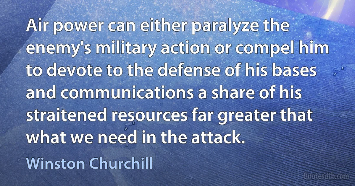 Air power can either paralyze the enemy's military action or compel him to devote to the defense of his bases and communications a share of his straitened resources far greater that what we need in the attack. (Winston Churchill)