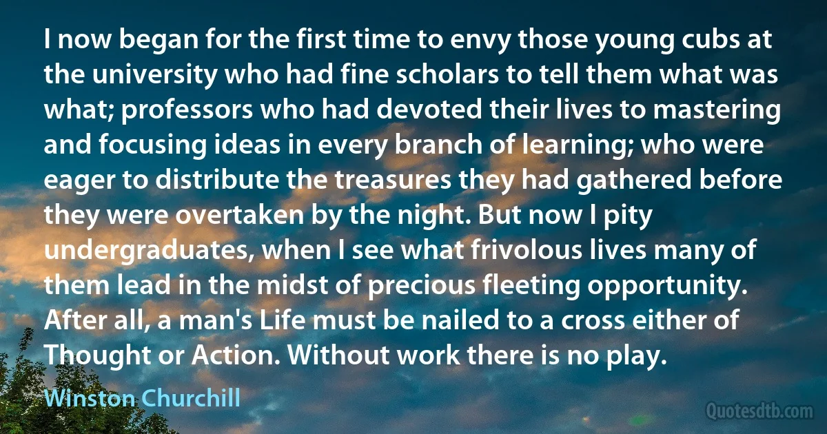 I now began for the first time to envy those young cubs at the university who had fine scholars to tell them what was what; professors who had devoted their lives to mastering and focusing ideas in every branch of learning; who were eager to distribute the treasures they had gathered before they were overtaken by the night. But now I pity undergraduates, when I see what frivolous lives many of them lead in the midst of precious fleeting opportunity. After all, a man's Life must be nailed to a cross either of Thought or Action. Without work there is no play. (Winston Churchill)