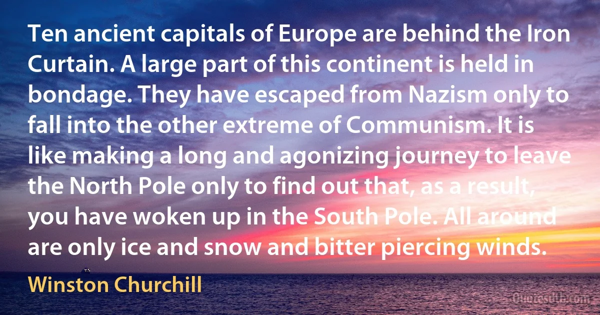 Ten ancient capitals of Europe are behind the Iron Curtain. A large part of this continent is held in bondage. They have escaped from Nazism only to fall into the other extreme of Communism. It is like making a long and agonizing journey to leave the North Pole only to find out that, as a result, you have woken up in the South Pole. All around are only ice and snow and bitter piercing winds. (Winston Churchill)